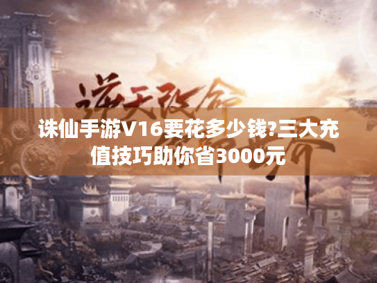 诛仙手游V16要花多少钱?三大充值技巧助你省3000元 诛仙手游V16要花多少钱?三大充值技巧助你省3000元