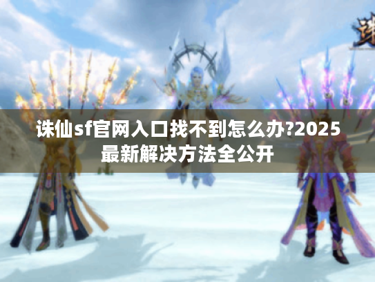 诛仙sf官网入口找不到怎么办?2025最新解决方法全公开 诛仙sf官网入口找不到怎么办?2025最新解决方法全公开