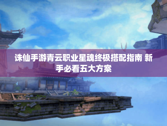 诛仙手游青云职业星魂终极搭配指南 新手必看五大方案 诛仙手游青云职业星魂终极搭配指南 新手必看五大方案