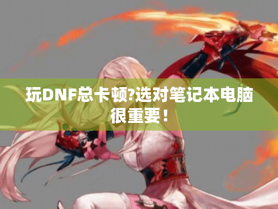 玩DNF总卡顿?选对笔记本电脑很重要! 玩DNF总卡顿?选对笔记本电脑很重要!