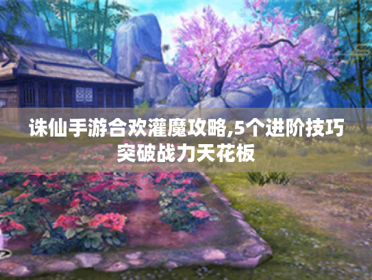 诛仙手游合欢灌魔攻略,5个进阶技巧突破战力天花板