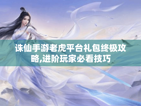 诛仙手游老虎平台礼包终极攻略,进阶玩家必看技巧 诛仙手游老虎平台礼包终极攻略,进阶玩家必看技巧