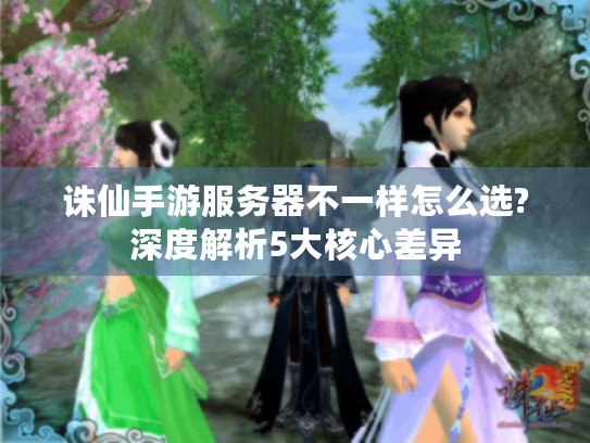 诛仙手游服务器不一样怎么选?深度解析5大核心差异 诛仙手游服务器不一样怎么选?深度解析5大核心差异