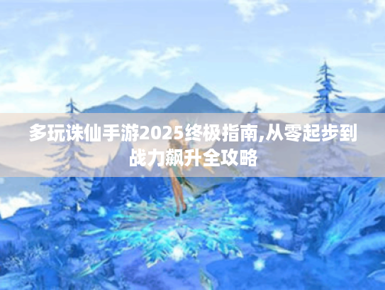 多玩诛仙手游2025终极指南,从零起步到战力飙升全攻略 多玩诛仙手游2025终极指南,从零起步到战力飙升全攻略