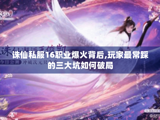 诛仙私服16职业爆火背后,玩家最常踩的三大坑如何破局 诛仙私服16职业爆火背后,玩家最常踩的三大坑如何破局