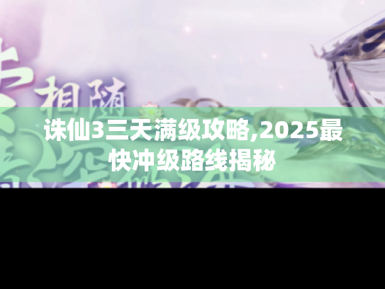 诛仙3三天满级攻略,2025最快冲级路线揭秘 诛仙3三天满级攻略,2025最快冲级路线揭秘