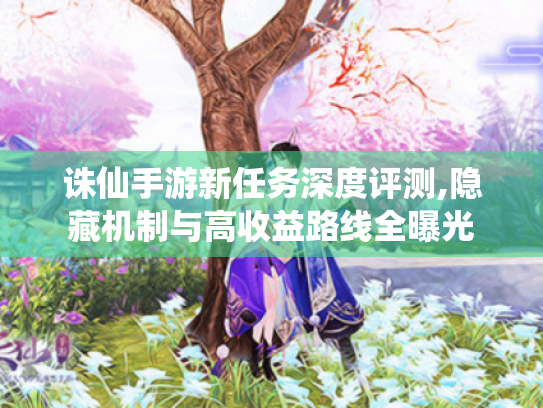 诛仙手游新任务深度评测,隐藏机制与高收益路线全曝光 诛仙手游新任务深度评测,隐藏机制与高收益路线全曝光