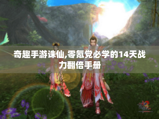 奇趣手游诛仙,零氪党必学的14天战力翻倍手册 奇趣手游诛仙,零氪党必学的14天战力翻倍手册