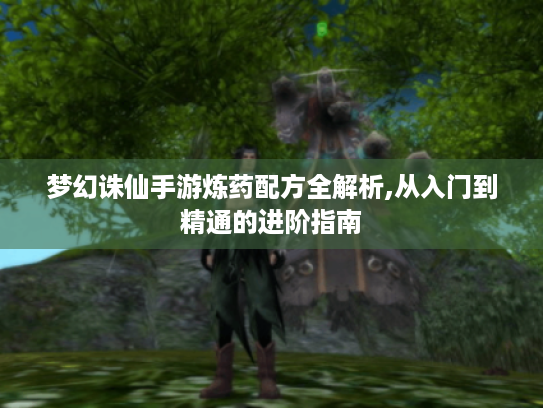 梦幻诛仙手游炼药配方全解析,从入门到精通的进阶指南 梦幻诛仙手游炼药配方全解析,从入门到精通的进阶指南