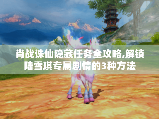 肖战诛仙隐藏任务全攻略,解锁陆雪琪专属剧情的3种方法 肖战诛仙隐藏任务全攻略,解锁陆雪琪专属剧情的3种方法