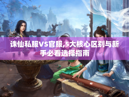 诛仙私服VS官服,5大核心区别与新手必看选择指南 诛仙私服VS官服,5大核心区别与新手必看选择指南