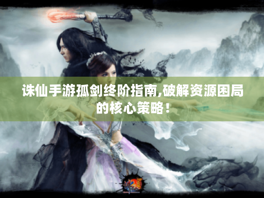 诛仙手游孤剑终阶指南,破解资源困局的核心策略! 诛仙手游孤剑终阶指南,破解资源困局的核心策略!