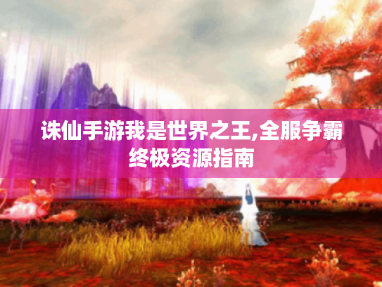 诛仙手游我是世界之王,全服争霸终极资源指南 诛仙手游我是世界之王,全服争霸终极资源指南