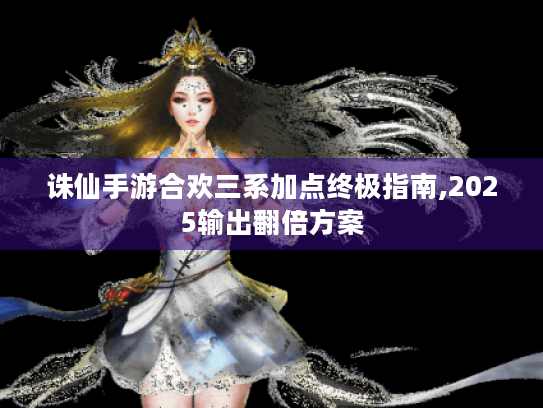 诛仙手游合欢三系加点终极指南,2025输出翻倍方案 诛仙手游合欢三系加点终极指南,2025输出翻倍方案