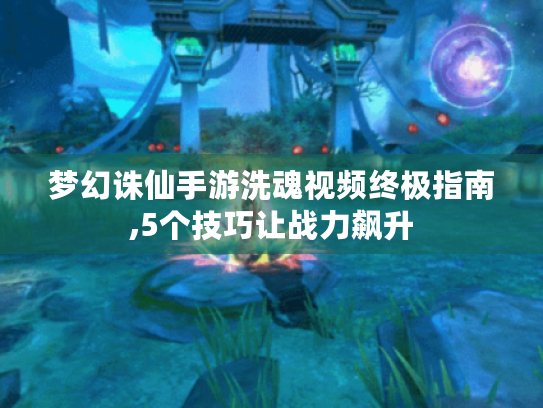 梦幻诛仙手游洗魂视频终极指南,5个技巧让战力飙升 梦幻诛仙手游洗魂视频终极指南,5个技巧让战力飙升