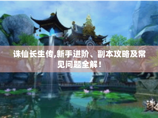 诛仙长生传,新手进阶、副本攻略及常见问题全解! 诛仙长生传,新手进阶、副本攻略及常见问题全解!