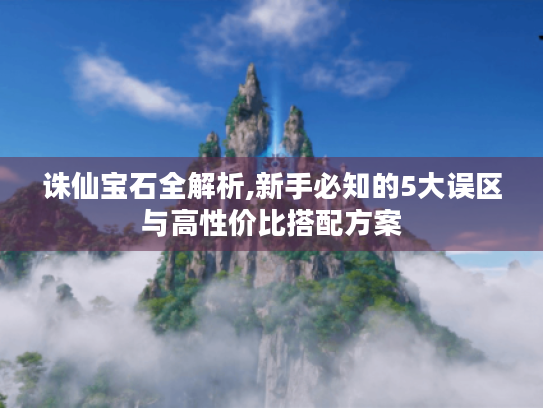 诛仙宝石全解析,新手必知的5大误区与高性价比搭配方案 诛仙宝石全解析,新手必知的5大误区与高性价比搭配方案
