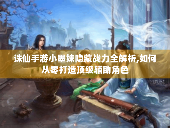 诛仙手游小墨妹隐藏战力全解析,如何从零打造顶级辅助角色