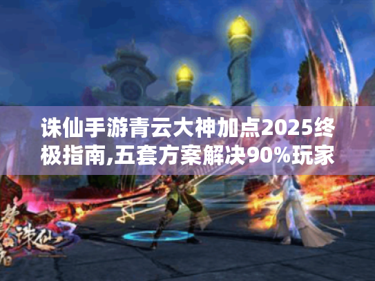诛仙手游青云大神加点2025终极指南,五套方案解决90%玩家痛点 诛仙手游青云大神加点2025终极指南,五套方案解决90%玩家痛点