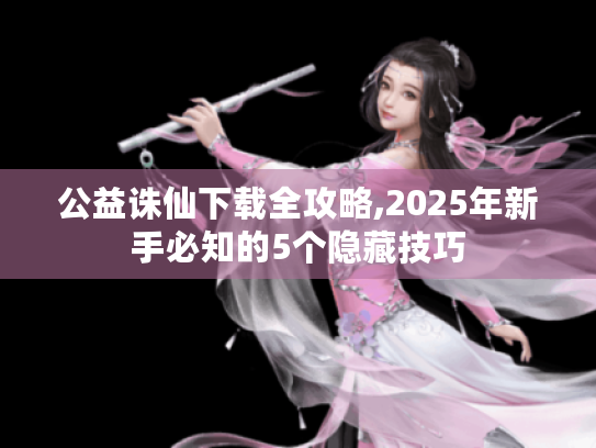 公益诛仙下载全攻略,2025年新手必知的5个隐藏技巧 公益诛仙下载全攻略,2025年新手必知的5个隐藏技巧