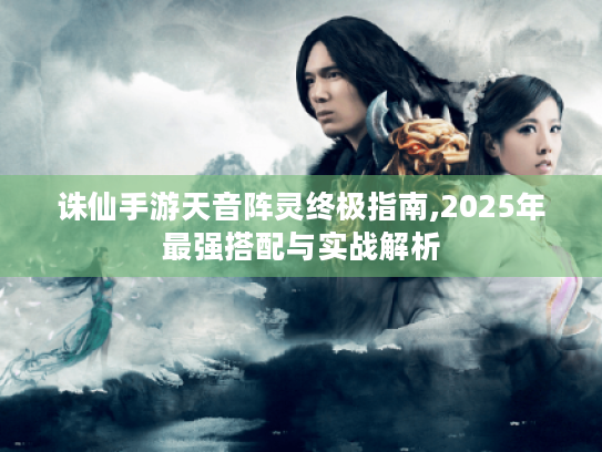 诛仙手游天音阵灵终极指南,2025年最强搭配与实战解析 诛仙手游天音阵灵终极指南,2025年最强搭配与实战解析