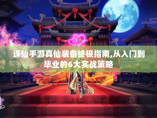 诛仙手游真仙装备终极指南,从入门到毕业的6大实战策略 诛仙手游真仙装备终极指南,从入门到毕业的6大实战策略