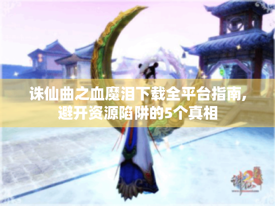 诛仙曲之血魔泪下载全平台指南,避开资源陷阱的5个真相 诛仙曲之血魔泪下载全平台指南,避开资源陷阱的5个真相