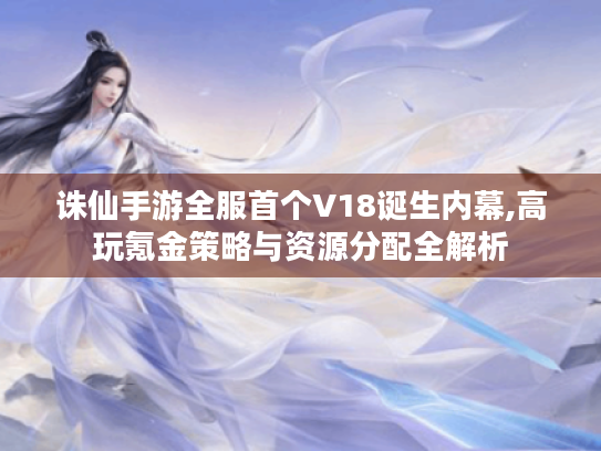 诛仙手游全服首个V18诞生内幕,高玩氪金策略与资源分配全解析 诛仙手游全服首个V18诞生内幕,高玩氪金策略与资源分配全解析