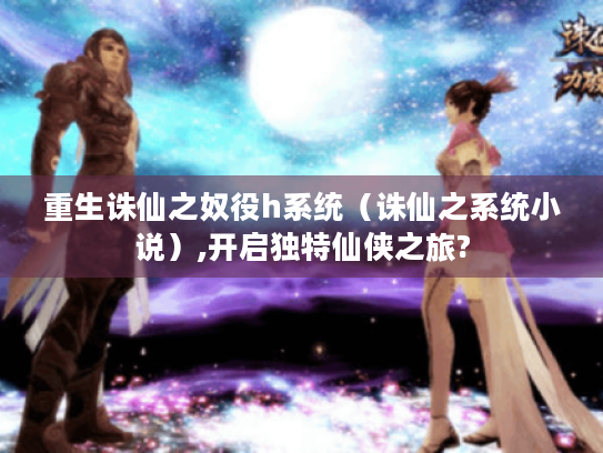 重生诛仙之奴役h系统（诛仙之系统小说）,开启独特仙侠之旅?