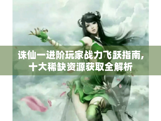 诛仙一进阶玩家战力飞跃指南,十大稀缺资源获取全解析 诛仙一进阶玩家战力飞跃指南,十大稀缺资源获取全解析