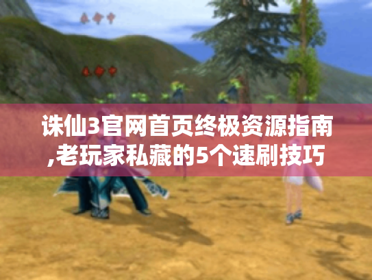 诛仙3官网首页终极资源指南,老玩家私藏的5个速刷技巧