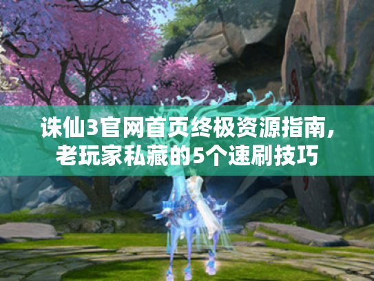 诛仙3官网首页终极资源指南,老玩家私藏的5个速刷技巧