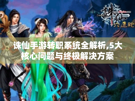 诛仙手游转职系统全解析,5大核心问题与终极解决方案 诛仙手游转职系统全解析,5大核心问题与终极解决方案