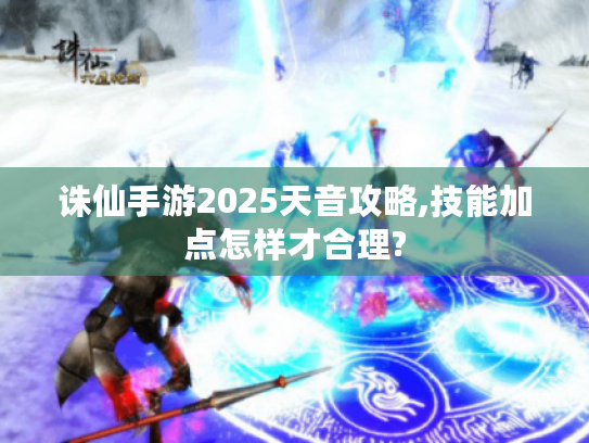 诛仙手游2025天音攻略,技能加点怎样才合理?