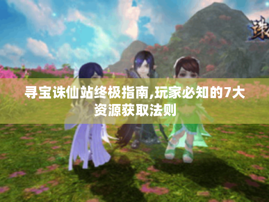 寻宝诛仙站终极指南,玩家必知的7大资源获取法则 寻宝诛仙站终极指南,玩家必知的7大资源获取法则