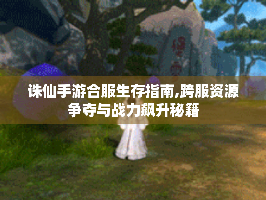 诛仙手游合服生存指南,跨服资源争夺与战力飙升秘籍 诛仙手游合服生存指南,跨服资源争夺与战力飙升秘籍