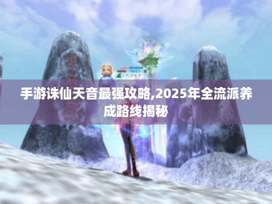 手游诛仙天音最强攻略,2025年全流派养成路线揭秘 手游诛仙天音最强攻略,2025年全流派养成路线揭秘