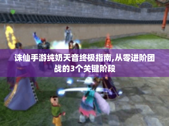 诛仙手游纯奶天音终极指南,从零进阶团战的3个关键阶段 诛仙手游纯奶天音终极指南,从零进阶团战的3个关键阶段