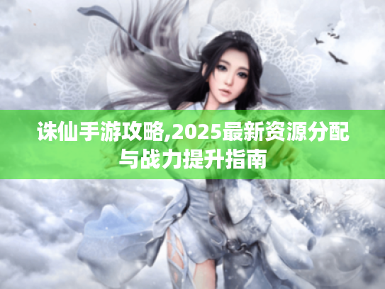 诛仙手游攻略,2025最新资源分配与战力提升指南 诛仙手游攻略,2025最新资源分配与战力提升指南