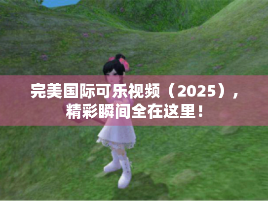 完美国际可乐视频(2025),精彩瞬间全在这里! 完美国际可乐视频(2025),精彩瞬间全在这里!