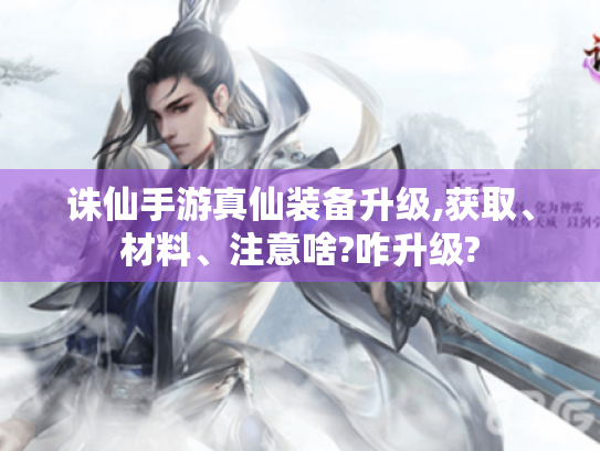 诛仙手游真仙装备升级,获取、材料、注意啥?咋升级? 诛仙手游真仙装备升级,获取、材料、注意啥?咋升级?
