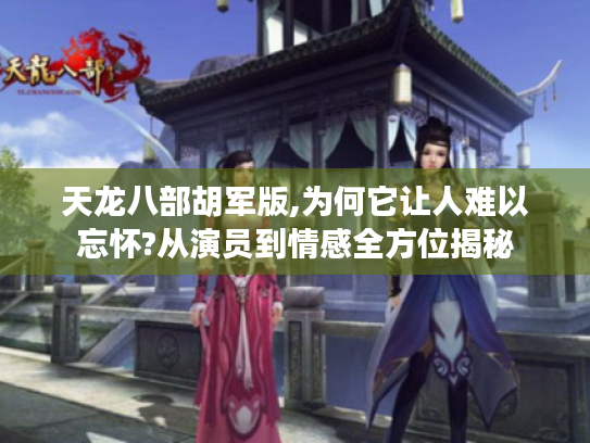 天龙八部胡军版,为何它让人难以忘怀?从演员到情感全方位揭秘