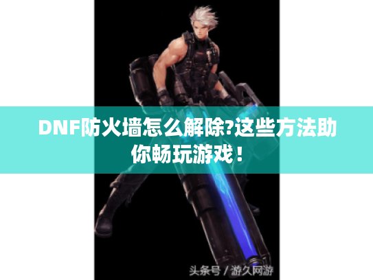 DNF防火墙怎么解除?这些方法助你畅玩游戏！