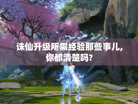 诛仙升级所需经验那些事儿,你都清楚吗? 诛仙升级所需经验那些事儿,你都清楚吗?