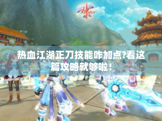 热血江湖正刀技能咋加点?看这篇攻略就够啦！