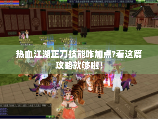 热血江湖正刀技能咋加点?看这篇攻略就够啦！