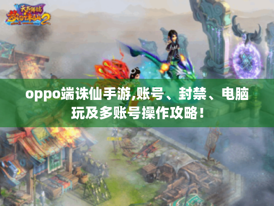 oppo端诛仙手游,账号、封禁、电脑玩及多账号操作攻略! oppo端诛仙手游,账号、封禁、电脑玩及多账号操作攻略!