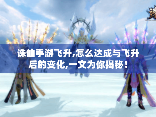 诛仙手游飞升,怎么达成与飞升后的变化,一文为你揭秘！
