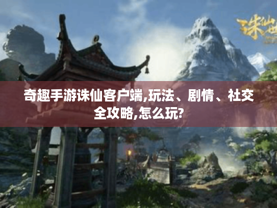 奇趣手游诛仙客户端,玩法、剧情、社交全攻略,怎么玩?