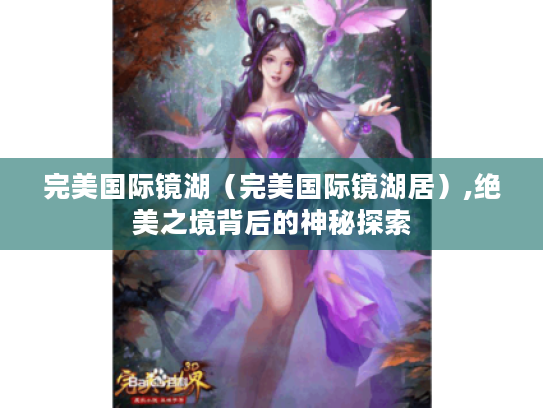 完美国际镜湖(完美国际镜湖居),绝美之境背后的神秘探索 完美国际镜湖(完美国际镜湖居),绝美之境背后的神秘探索